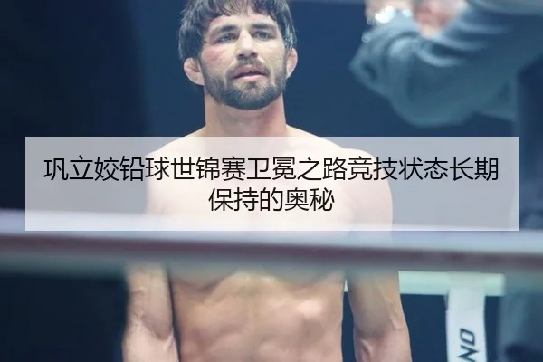 巩立姣铅球世锦赛卫冕之路竞技状态长期保持的奥秘