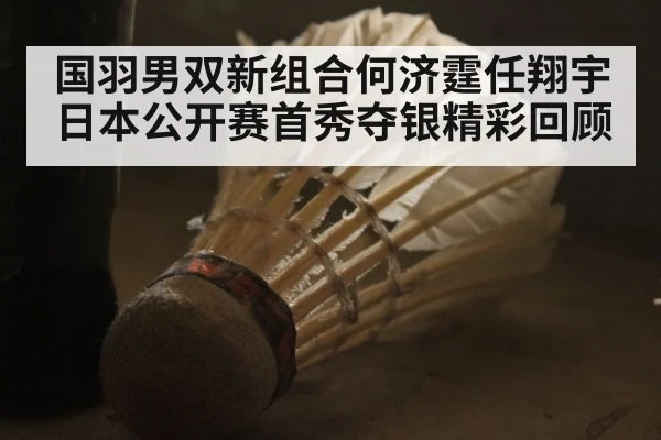 国羽男双新组合何济霆任翔宇日本公开赛首秀夺银精彩回顾