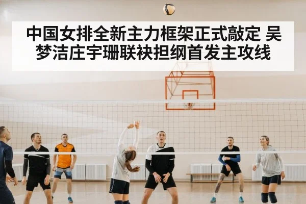 中国女排全新主力框架正式敲定 吴梦洁庄宇珊联袂担纲首发主攻线