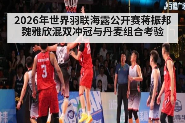 2026年世界羽联海露公开赛蒋振邦魏雅欣混双冲冠与丹麦组合考验